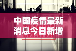 中国疫情最新消息今日新增:中国疫情最新消息报告 中国疫情最新消息今日新增:中国疫情最新消息报告