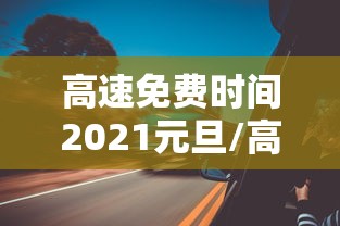 高速免费时间2021元旦/高速免费 元旦 高速免费时间2021元旦/高速免费 元旦