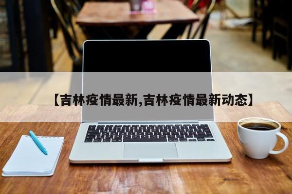 【吉林疫情最新,吉林疫情最新动态】