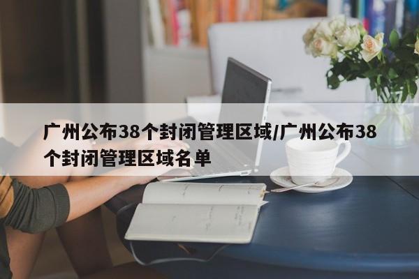 广州公布38个封闭管理区域/广州公布38个封闭管理区域名单