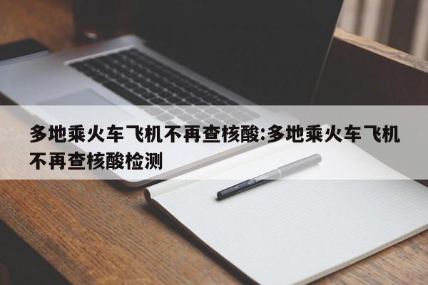 多地乘火车飞机不再查核酸:多地乘火车飞机不再查核酸检测