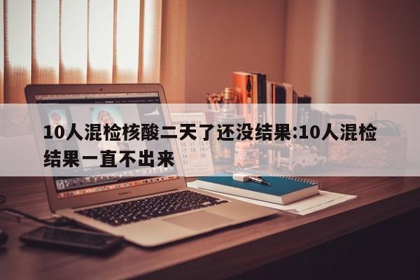 10人混检核酸二天了还没结果:10人混检结果一直不出来
