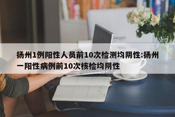 扬州1例阳性人员前10次检测均阴性:扬州一阳性病例前10次核检均阴性