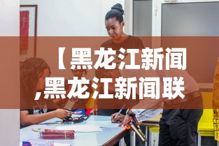 【黑龙江新闻,黑龙江新闻联播官网】 【黑龙江新闻,黑龙江新闻联播官网】