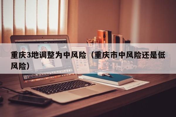 重庆3地调整为中风险(重庆市中风险还是低风险)