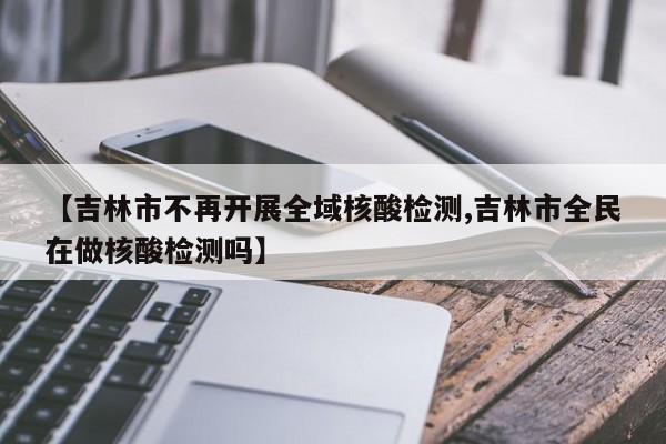 【吉林市不再开展全域核酸检测,吉林市全民在做核酸检测吗】