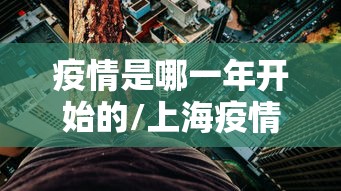 疫情是哪一年开始的/上海疫情封控是哪一年 疫情是哪一年开始的/上海疫情封控是哪一年