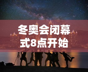 冬奥会闭幕式8点开始 冬奥会闭幕式8点开始