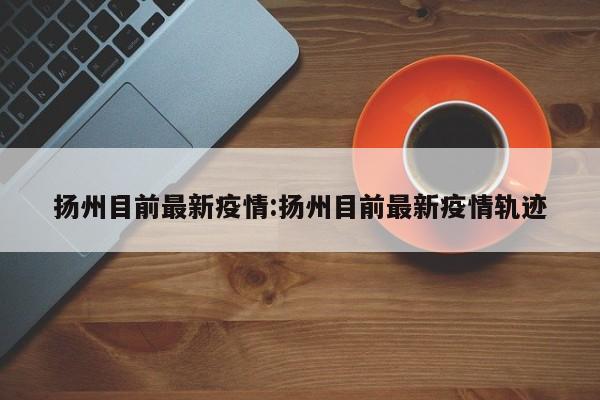 扬州目前最新疫情:扬州目前最新疫情轨迹