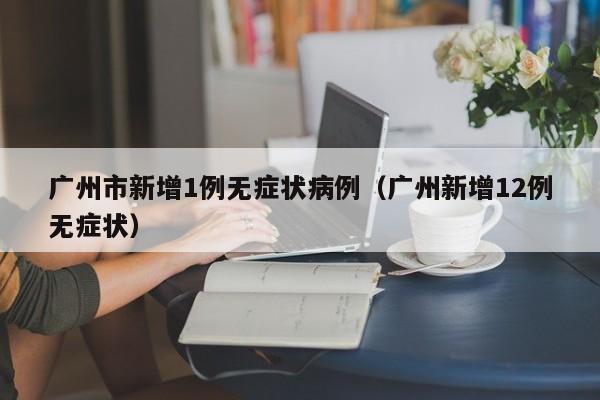 广州市新增1例无症状病例(广州新增12例无症状)