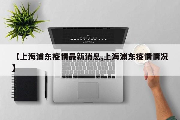 【上海浦东疫情最新消息,上海浦东疫情情况】