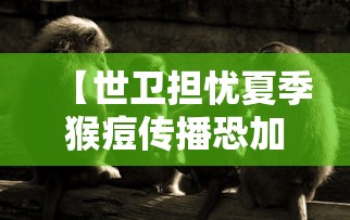 【世卫担忧夏季猴痘传播恐加快/猴痘病毒致死率有多高】 【世卫担忧夏季猴痘传播恐加快/猴痘病毒致死率有多高】
