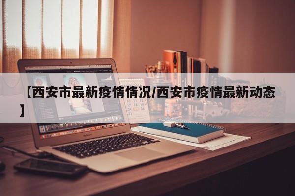 【西安市最新疫情情况/西安市疫情最新动态】