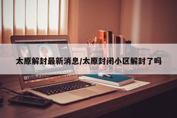 太原解封最新消息/太原封闭小区解封了吗