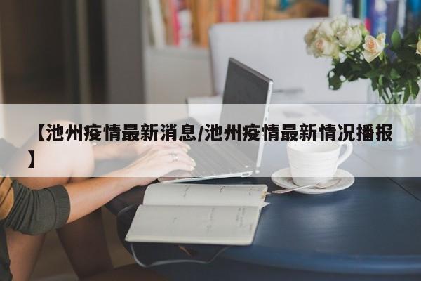 【池州疫情最新消息/池州疫情最新情况播报】